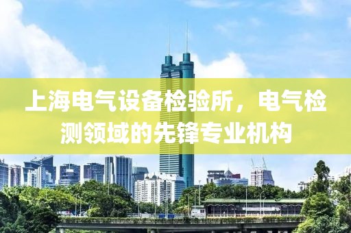 上海电气设备检验所，电气检测领域的先锋专业机构