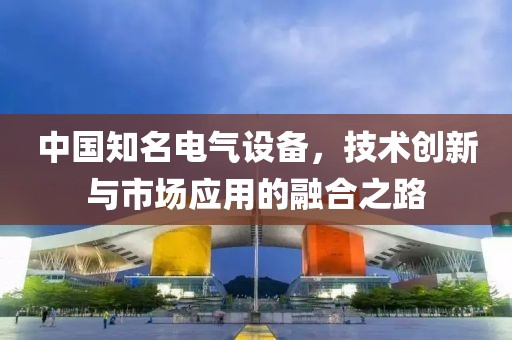 中国知名电气设备，技术创新与市场应用的融合之路