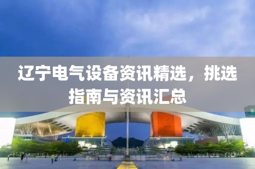 辽宁电气设备资讯精选，挑选指南与资讯汇总