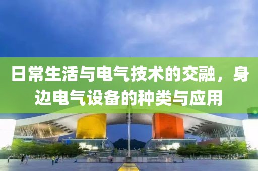 日常生活与电气技术的交融，身边电气设备的种类与应用