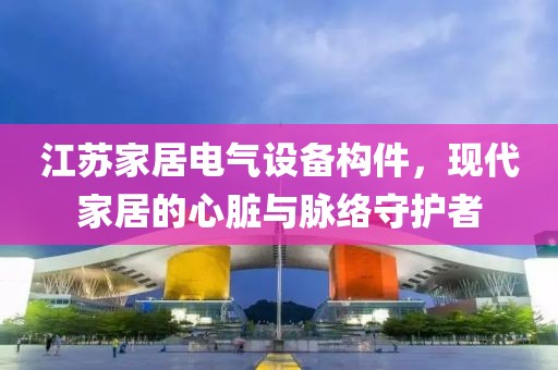 江苏家居电气设备构件，现代家居的心脏与脉络守护者