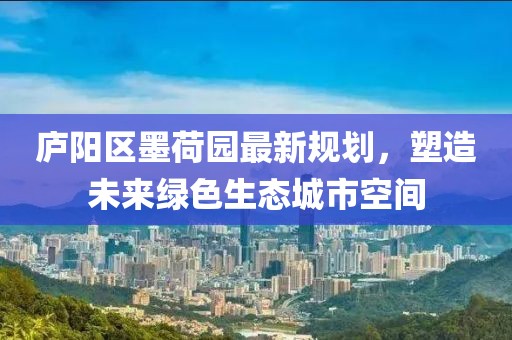 庐阳区墨荷园最新规划，塑造未来绿色生态城市空间
