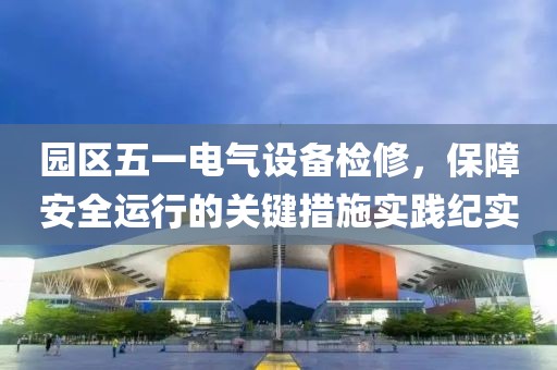 园区五一电气设备检修，保障安全运行的关键措施实践纪实