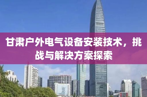 甘肃户外电气设备安装技术，挑战与解决方案探索