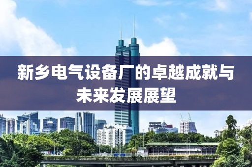 新乡电气设备厂的卓越成就与未来发展展望