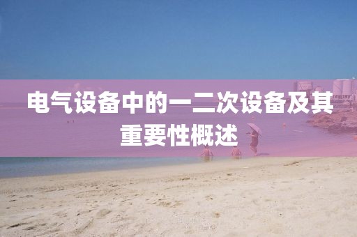 电气设备中的一二次设备及其重要性概述