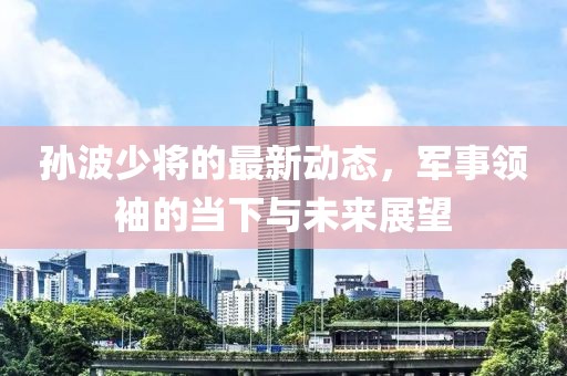 孙波少将的最新动态，军事领袖的当下与未来展望