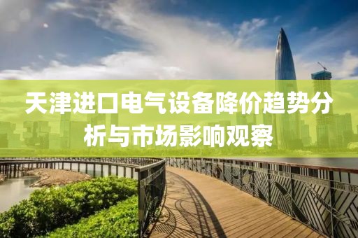 天津进口电气设备降价趋势分析与市场影响观察
