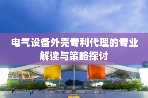 电气设备外壳专利代理的专业解读与策略探讨