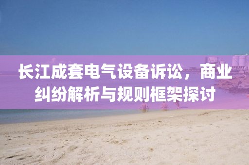 长江成套电气设备诉讼，商业纠纷解析与规则框架探讨