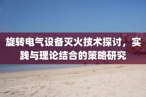 旋转电气设备灭火技术探讨，实践与理论结合的策略研究