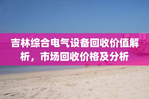 吉林综合电气设备回收价值解析，市场回收价格及分析