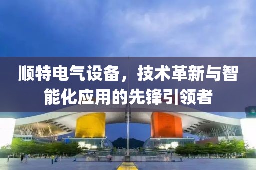 顺特电气设备，技术革新与智能化应用的先锋引领者