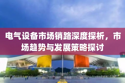 电气设备市场销路深度探析，市场趋势与发展策略探讨
