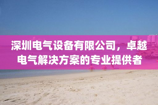 深圳电气设备有限公司，卓越电气解决方案的专业提供者