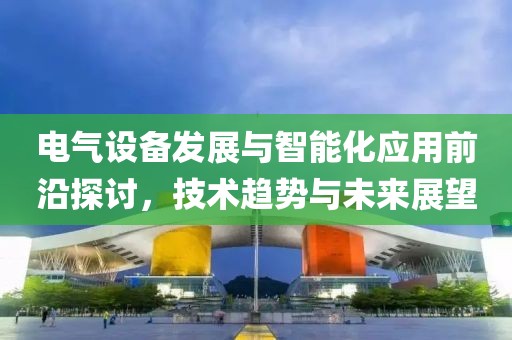 电气设备发展与智能化应用前沿探讨，技术趋势与未来展望