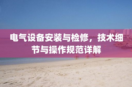 电气设备安装与检修，技术细节与操作规范详解