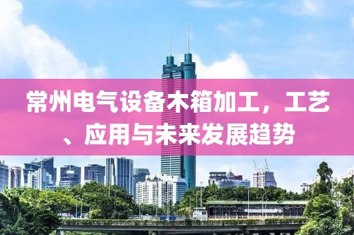 常州电气设备木箱加工，工艺、应用与未来发展趋势