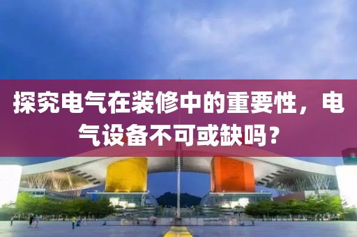 探究电气在装修中的重要性，电气设备不可或缺吗？