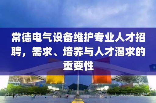 常德电气设备维护专业人才招聘，需求、培养与人才渴求的重要性