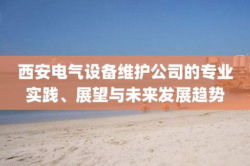 西安电气设备维护公司的专业实践、展望与未来发展趋势