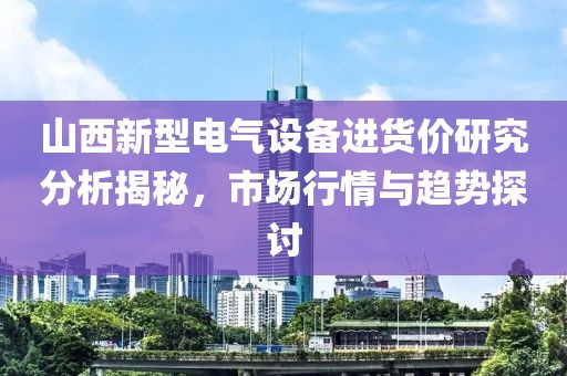 山西新型电气设备进货价研究分析揭秘，市场行情与趋势探讨