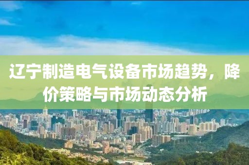 辽宁制造电气设备市场趋势，降价策略与市场动态分析