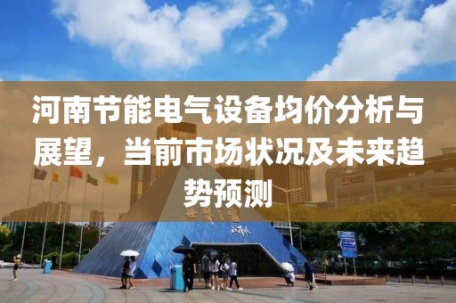 河南节能电气设备均价分析与展望，当前市场状况及未来趋势预测