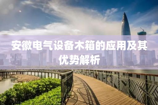 安徽电气设备木箱的应用及其优势解析