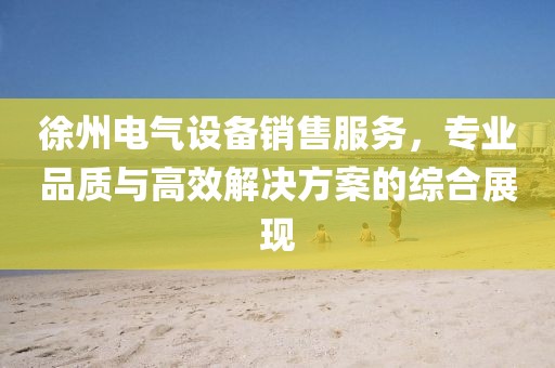 徐州电气设备销售服务，专业品质与高效解决方案的综合展现
