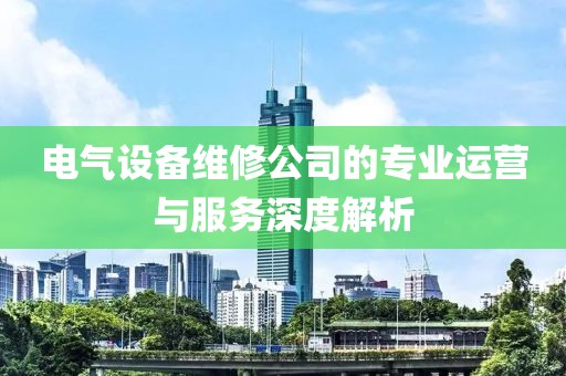 电气设备维修公司的专业运营与服务深度解析