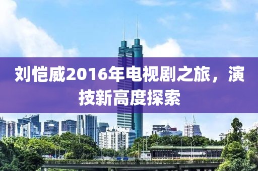 刘恺威2016年电视剧之旅，演技新高度探索