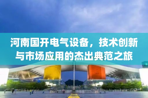 河南国开电气设备，技术创新与市场应用的杰出典范之旅