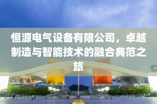 恒源电气设备有限公司，卓越制造与智能技术的融合典范之旅