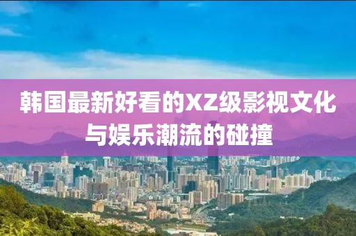韩国最新好看的XZ级影视文化与娱乐潮流的碰撞