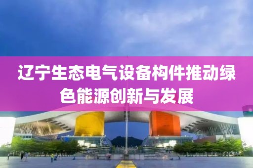 辽宁生态电气设备构件推动绿色能源创新与发展