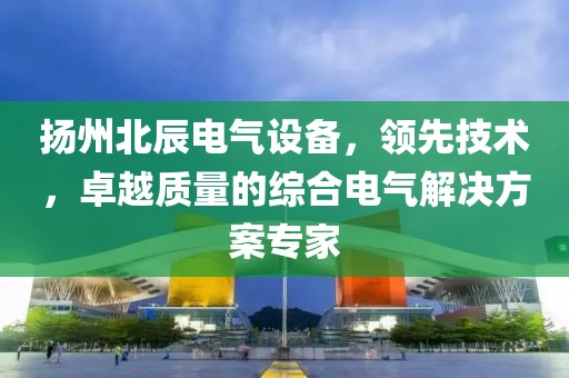 扬州北辰电气设备，领先技术，卓越质量的综合电气解决方案专家