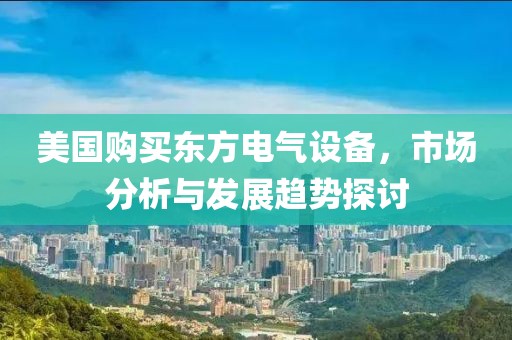 美国购买东方电气设备，市场分析与发展趋势探讨