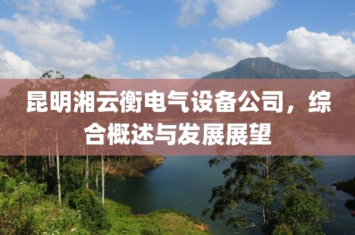 昆明湘云衡电气设备公司，综合概述与发展展望