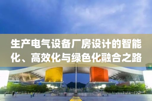 生产电气设备厂房设计的智能化、高效化与绿色化融合之路