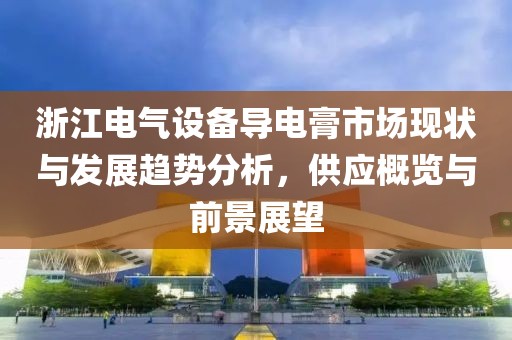 浙江电气设备导电膏市场现状与发展趋势分析，供应概览与前景展望