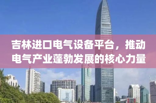 吉林进口电气设备平台，推动电气产业蓬勃发展的核心力量