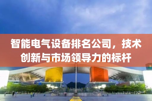 智能电气设备排名公司，技术创新与市场领导力的标杆