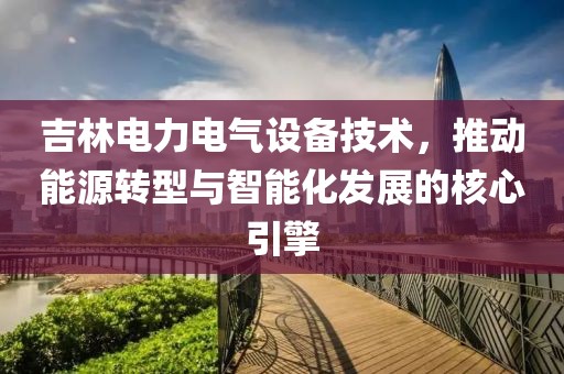 吉林电力电气设备技术，推动能源转型与智能化发展的核心引擎