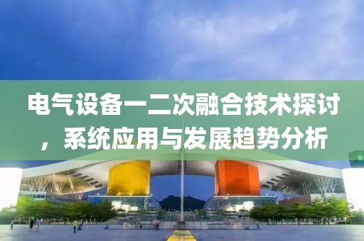 电气设备一二次融合技术探讨，系统应用与发展趋势分析