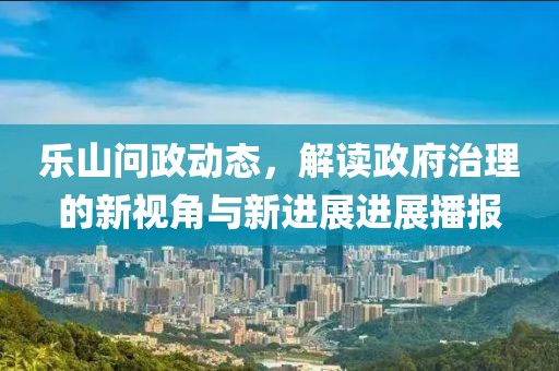 乐山问政动态，解读政府治理的新视角与新进展进展播报