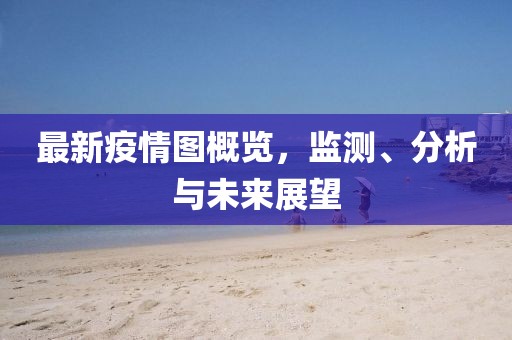 最新疫情图概览，监测、分析与未来展望