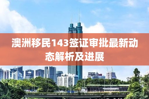 澳洲移民143签证审批最新动态解析及进展