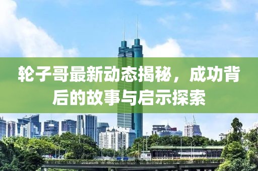 轮子哥最新动态揭秘，成功背后的故事与启示探索