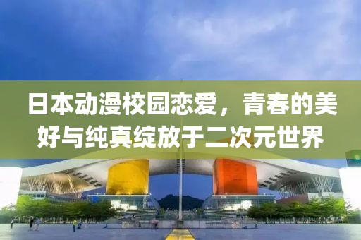 日本动漫校园恋爱，青春的美好与纯真绽放于二次元世界